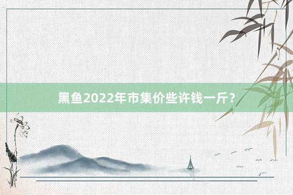 黑鱼2022年市集价些许钱一斤?